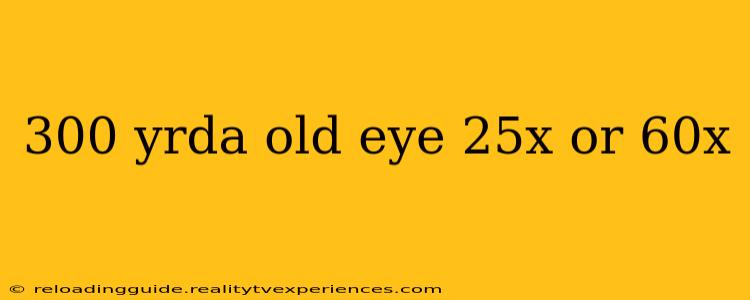 300 yrda old eye 25x or 60x